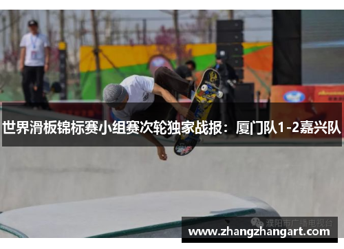世界滑板锦标赛小组赛次轮独家战报：厦门队1-2嘉兴队